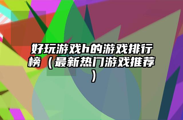 好玩游戏h的游戏排行榜（最新热门游戏推荐）