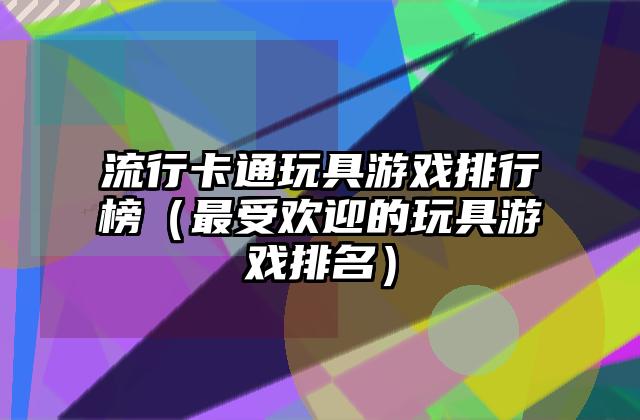 流行卡通玩具游戏排行榜（最受欢迎的玩具游戏排名）