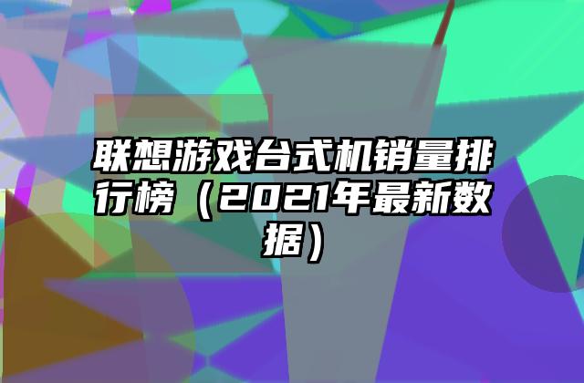 联想游戏台式机销量排行榜（2021年最新数据）