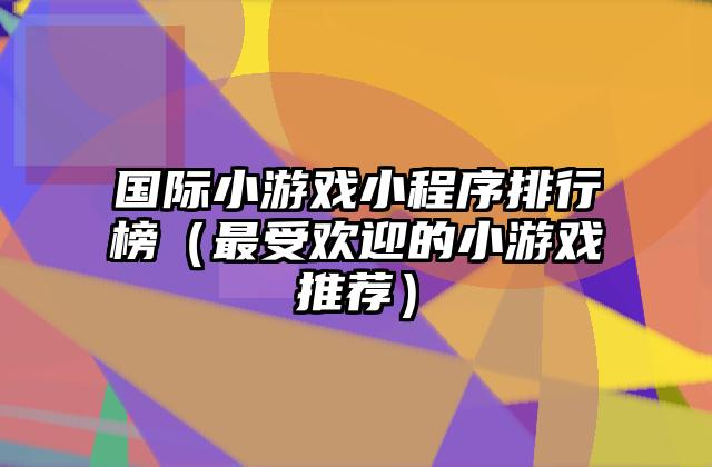 国际小游戏小程序排行榜（最受欢迎的小游戏推荐）