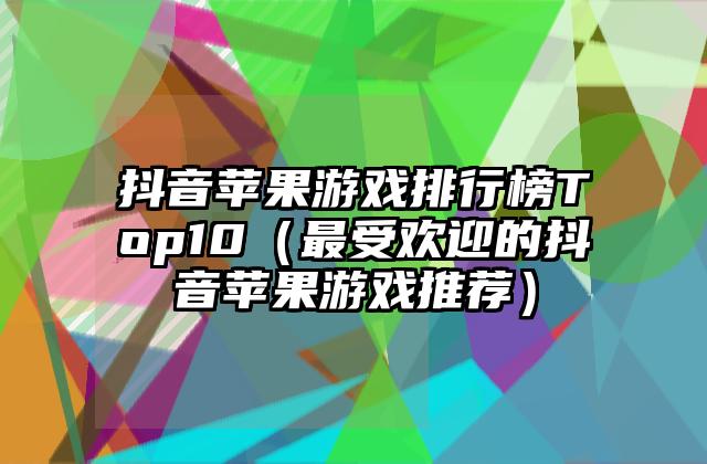 抖音苹果游戏排行榜Top10（最受欢迎的抖音苹果游戏推荐）