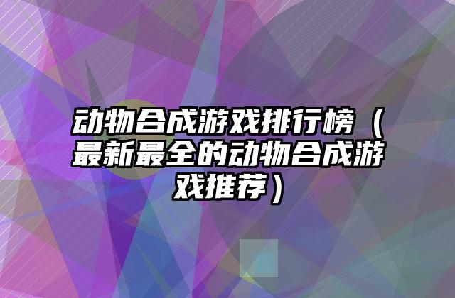 动物合成游戏排行榜（最新最全的动物合成游戏推荐）