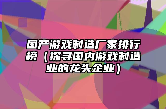 国产游戏制造厂家排行榜（探寻国内游戏制造业的龙头企业）