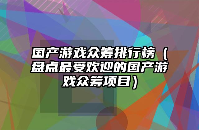 国产游戏众筹排行榜（盘点最受欢迎的国产游戏众筹项目）