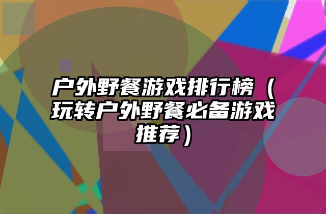 户外野餐游戏排行榜（玩转户外野餐必备游戏推荐）