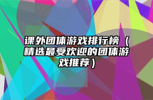 课外团体游戏排行榜（精选最受欢迎的团体游戏推荐）