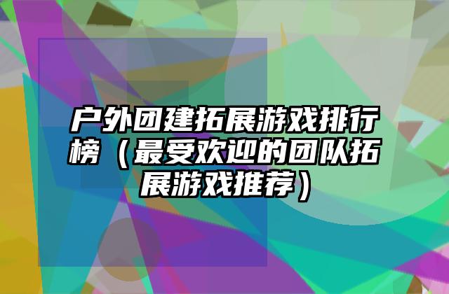 户外团建拓展游戏排行榜（最受欢迎的团队拓展游戏推荐）