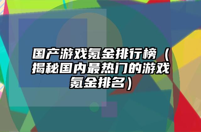 国产游戏氪金排行榜（揭秘国内最热门的游戏氪金排名）