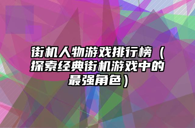 街机人物游戏排行榜（探索经典街机游戏中的最强角色）