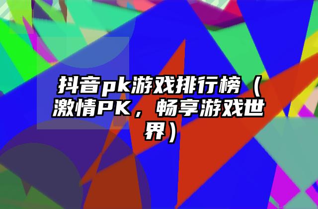抖音pk游戏排行榜（激情PK，畅享游戏世界）
