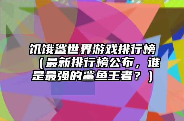饥饿鲨世界游戏排行榜（最新排行榜公布，谁是最强的鲨鱼王者？）