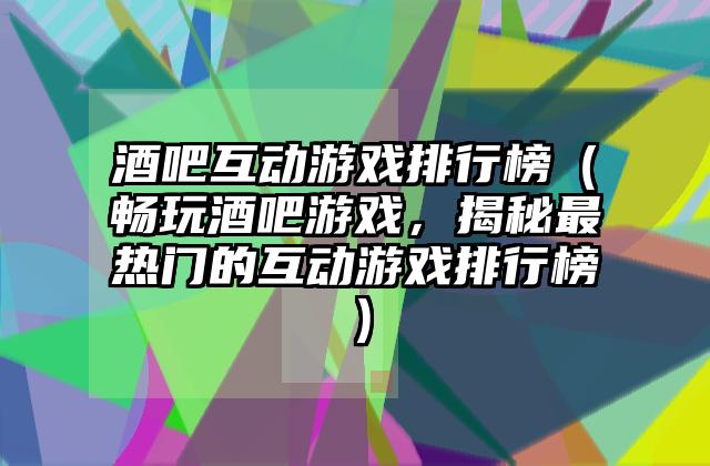 酒吧互动游戏排行榜（畅玩酒吧游戏，揭秘最热门的互动游戏排行榜）