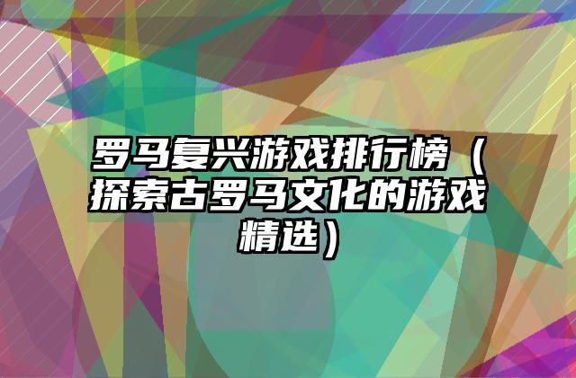 罗马复兴游戏排行榜（探索古罗马文化的游戏精选）