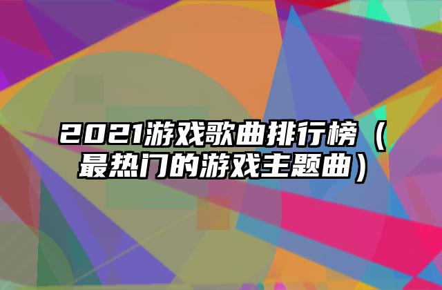 2021游戏歌曲排行榜（最热门的游戏主题曲）