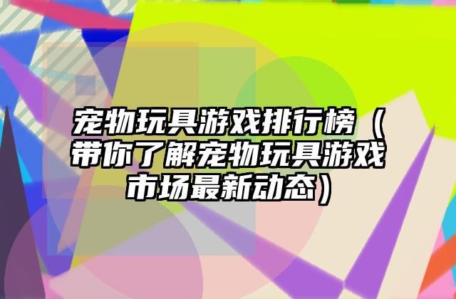宠物玩具游戏排行榜（带你了解宠物玩具游戏市场最新动态）
