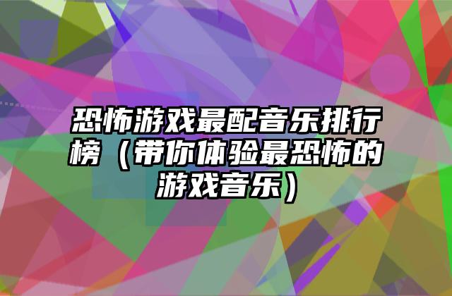 恐怖游戏最配音乐排行榜（带你体验最恐怖的游戏音乐）
