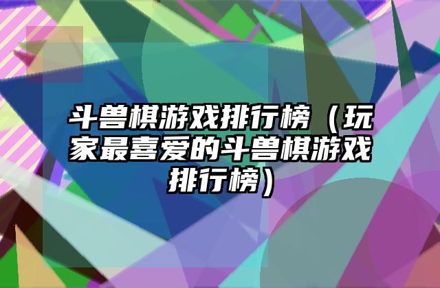 斗兽棋游戏排行榜（玩家最喜爱的斗兽棋游戏排行榜）