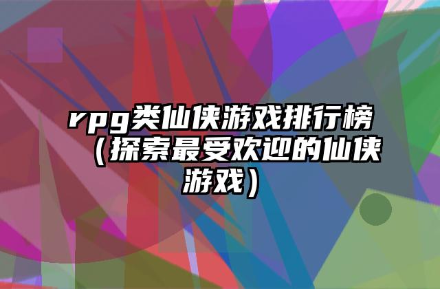 rpg类仙侠游戏排行榜（探索最受欢迎的仙侠游戏）