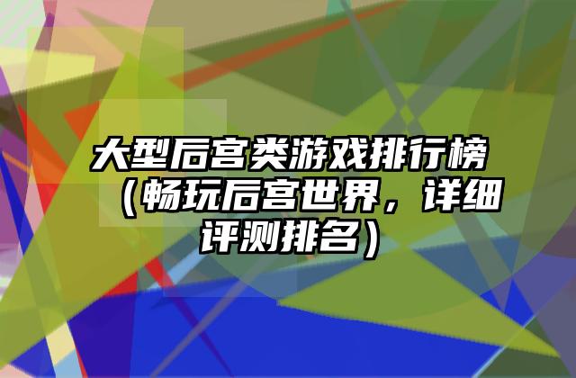大型后宫类游戏排行榜（畅玩后宫世界，详细评测排名）