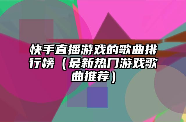 快手直播游戏的歌曲排行榜（最新热门游戏歌曲推荐）