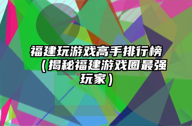福建玩游戏高手排行榜（揭秘福建游戏圈最强玩家）