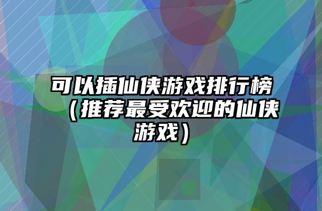 可以插仙侠游戏排行榜（推荐最受欢迎的仙侠游戏）