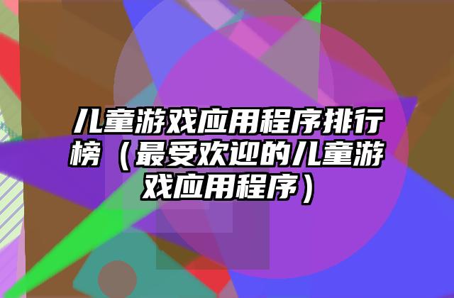 儿童游戏应用程序排行榜（最受欢迎的儿童游戏应用程序）