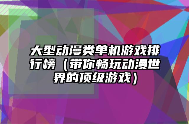 大型动漫类单机游戏排行榜（带你畅玩动漫世界的顶级游戏）