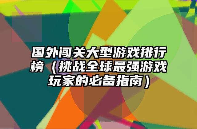 国外闯关大型游戏排行榜（挑战全球最强游戏玩家的必备指南）