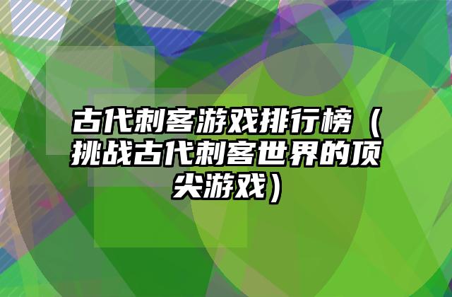 古代刺客游戏排行榜（挑战古代刺客世界的顶尖游戏）