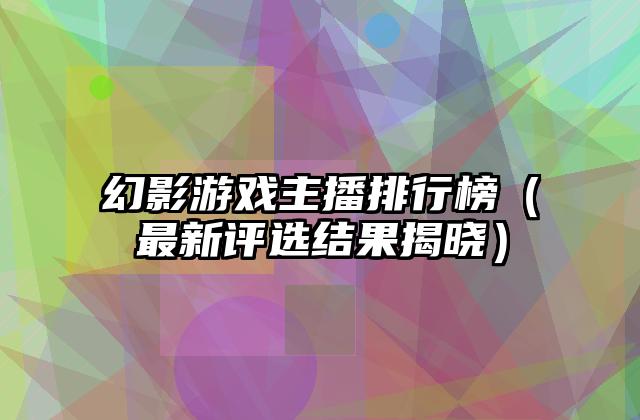 幻影游戏主播排行榜（最新评选结果揭晓）