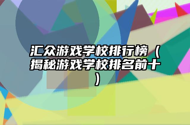 汇众游戏学校排行榜（揭秘游戏学校排名前十）