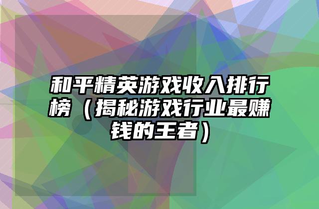 和平精英游戏收入排行榜（揭秘游戏行业最赚钱的王者）