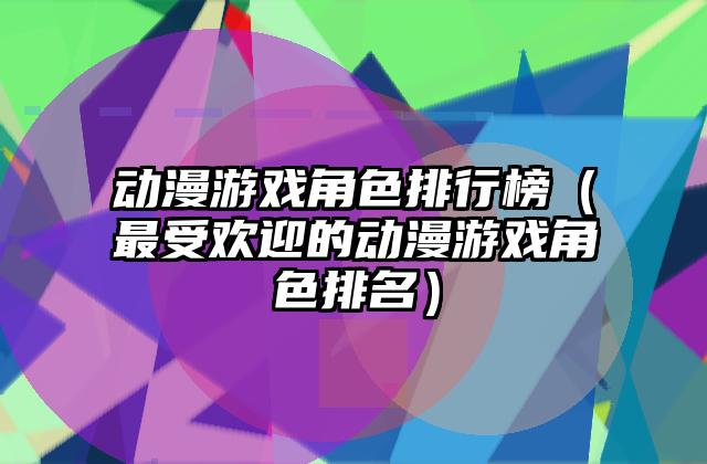 动漫游戏角色排行榜（最受欢迎的动漫游戏角色排名）