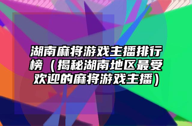 湖南麻将游戏主播排行榜（揭秘湖南地区最受欢迎的麻将游戏主播）