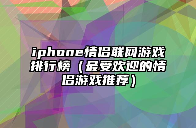 iphone情侣联网游戏排行榜（最受欢迎的情侣游戏推荐）