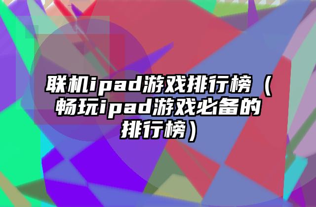 联机ipad游戏排行榜（畅玩ipad游戏必备的排行榜）