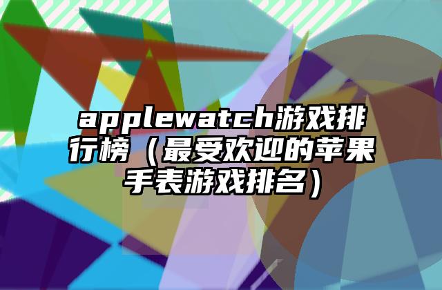 applewatch游戏排行榜（最受欢迎的苹果手表游戏排名）