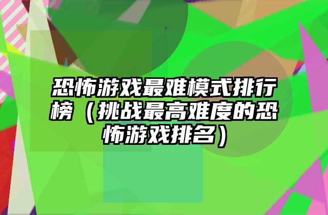 恐怖游戏最难模式排行榜（挑战最高难度的恐怖游戏排名）