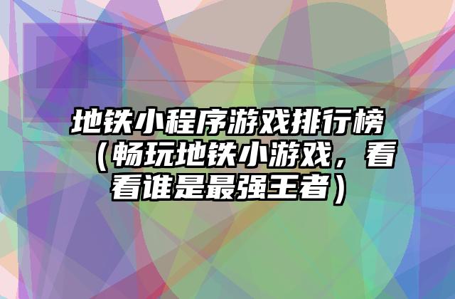 地铁小程序游戏排行榜（畅玩地铁小游戏，看看谁是最强王者）