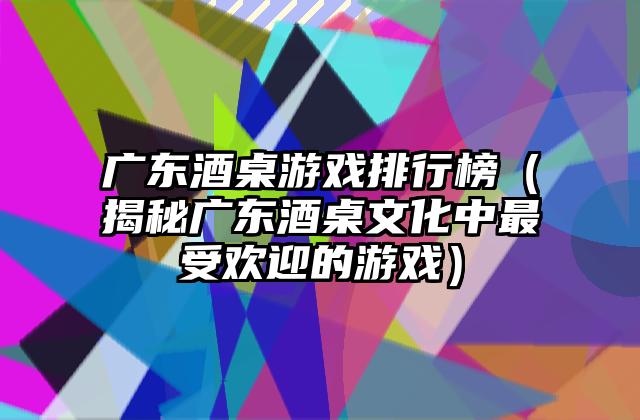 广东酒桌游戏排行榜（揭秘广东酒桌文化中最受欢迎的游戏）