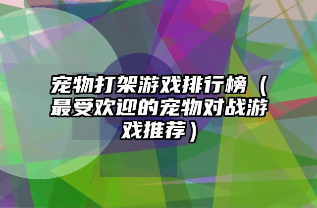 宠物打架游戏排行榜（最受欢迎的宠物对战游戏推荐）
