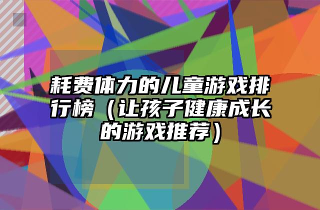 耗费体力的儿童游戏排行榜（让孩子健康成长的游戏推荐）