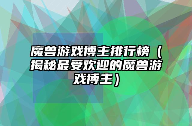 魔兽游戏博主排行榜（揭秘最受欢迎的魔兽游戏博主）