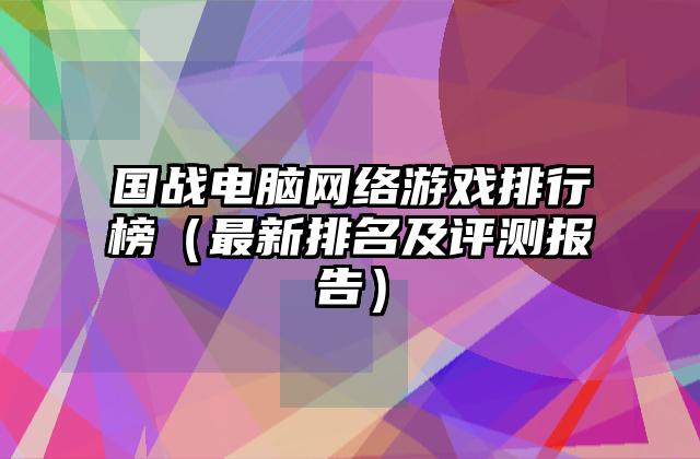 国战电脑网络游戏排行榜（最新排名及评测报告）