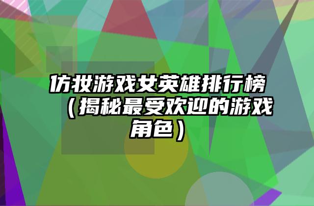 仿妆游戏女英雄排行榜（揭秘最受欢迎的游戏角色）