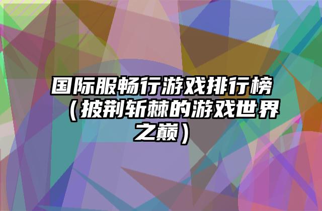 国际服畅行游戏排行榜（披荆斩棘的游戏世界之巅）