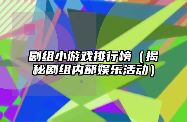 剧组小游戏排行榜（揭秘剧组内部娱乐活动）