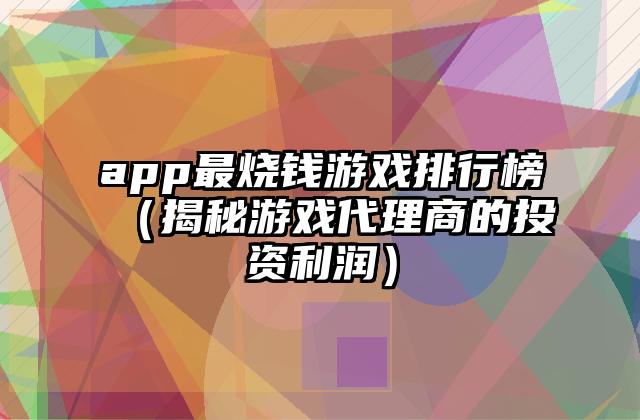 app最烧钱游戏排行榜（揭秘游戏代理商的投资利润）