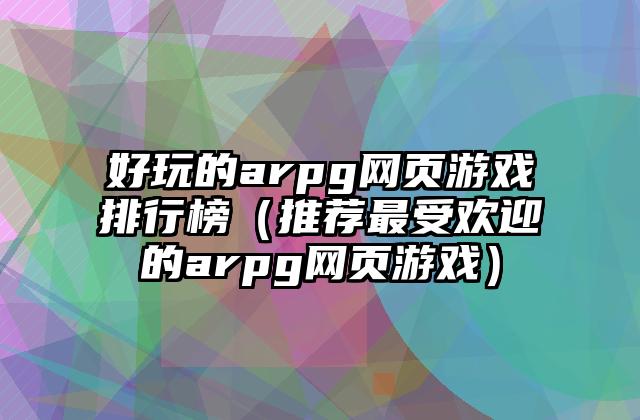 好玩的arpg网页游戏排行榜（推荐最受欢迎的arpg网页游戏）